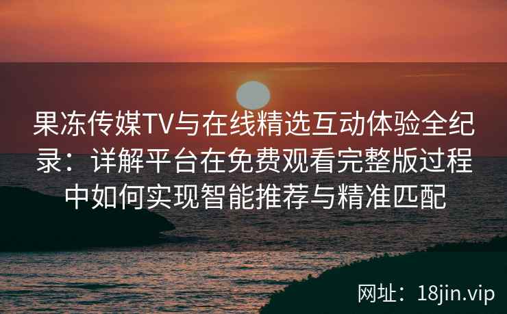 果冻传媒TV与在线精选互动体验全纪录：详解平台在免费观看完整版过程中如何实现智能推荐与精准匹配