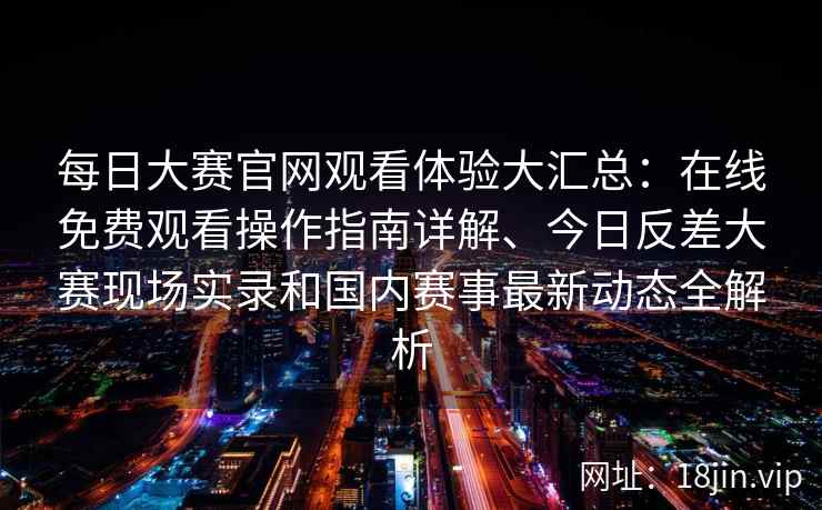 每日大赛官网观看体验大汇总：在线免费观看操作指南详解、今日反差大赛现场实录和国内赛事最新动态全解析