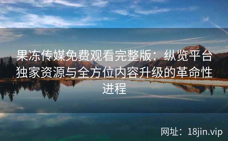 果冻传媒免费观看完整版：纵览平台独家资源与全方位内容升级的革命性进程