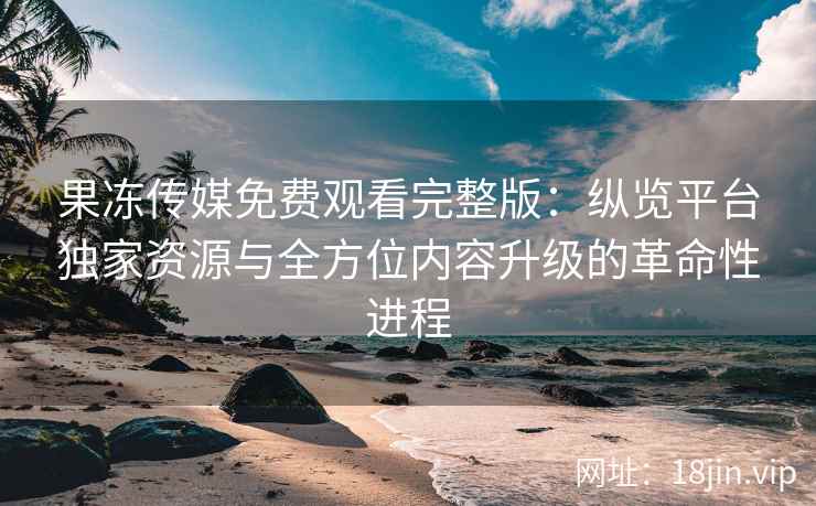 果冻传媒免费观看完整版：纵览平台独家资源与全方位内容升级的革命性进程