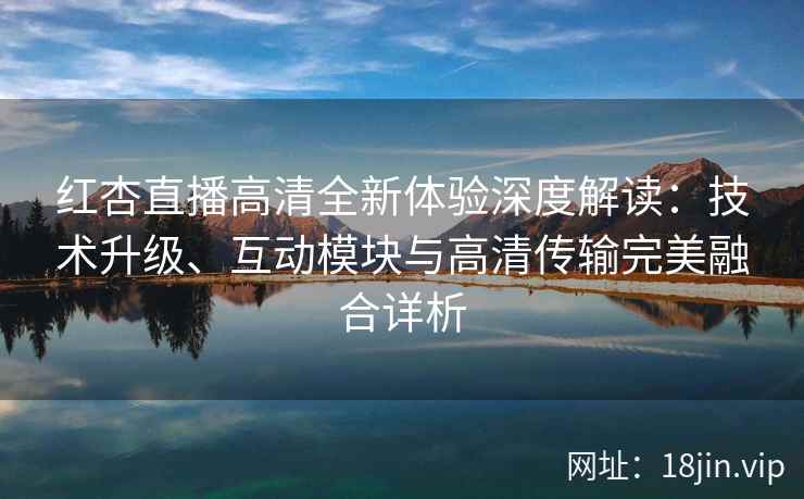 红杏直播高清全新体验深度解读：技术升级、互动模块与高清传输完美融合详析