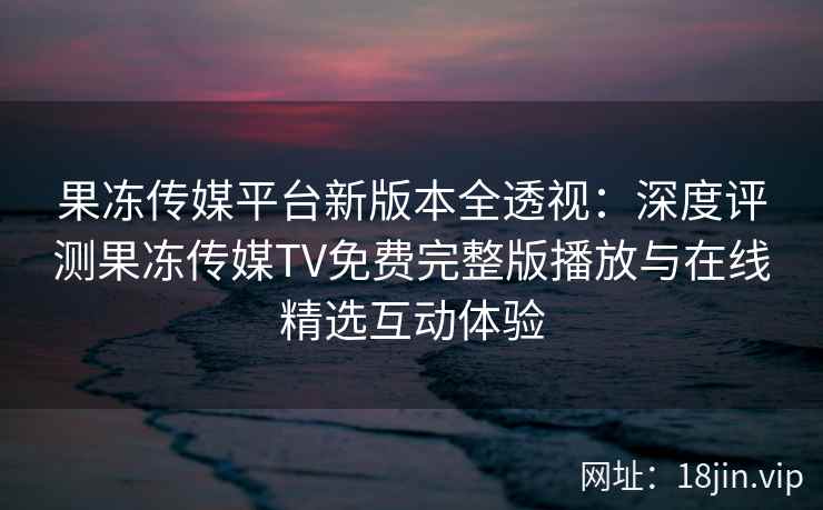 果冻传媒平台新版本全透视：深度评测果冻传媒TV免费完整版播放与在线精选互动体验